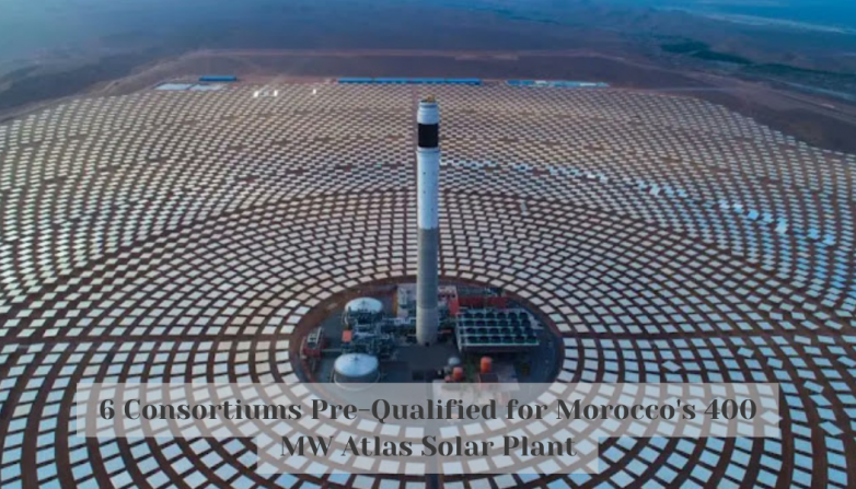 6 Consortiums Pre-Qualified for Morocco's 400 MW Atlas Solar Plant